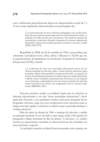 Educação em Perspectiva, Viçosa, v. 4, n. 2, p. 271-293, jul./dez. 2013278
com a teleducação, particularmente depois da obrigatoriedade escolar de 7 a
14 anos então implantada. Demonstrando essa preocupação diz,
[...] a universalização de novos métodos pedagógicos nas escolas brasi-
leiras deverá constituir ponto importante na reformulação do ensino. A
utilização do rádio, da televisão, do cinema e das modernas técnicas de
comunicação constituirá elemento integrante do sistema educacional,
limitando-se apenas aos condicionamentos existentes, nas áreas visadas
(PED, 1968-1970).
Respaldado no PED, em 26 de setembro de 1969, a junta militar, que
substituíra o presidente Costa e Silva, editou o Decreto nº. 65.239, que tra-
ta especificamente da implantação de um Sistema Avançado de Tecnologias
Educacionais (SATE), visando
[...] a utilização de uma nova tecnologia educacional, através de um
sistema integrado de televisão, rádio e outras técnicas educativas, [que]
permitiria atingir toda população escolarizável do País e assegurar um
serviço de educação permanente aos adultos, [pois] em análise preliminar,
o Brasil oferece condições particularmente favoráveis ao uso daquela
nova tecnologia, e principalmente de um sistema integrado de televisão
como instrumento de ensino, em comparação com os sistemas tradi-
cionais (BRASIL, 1969).
Estavam, portanto, criadas as condições legais para as reformas na
educação introduzindo o uso das “novas tecnologias educacionais”, divul-
gadas pelo Governo e seus partidários. Então, como parte integrante dessas
propaladas reformas, surge esse novo componente como alternativa para se
atingir com mais rapidez e eficiência os objetivos que se pretendia alcançar: a
tecnologia educacional.
Data do início da década de 1960 o emprego de televisão e satélite
na educação brasileira. O uso do rádio é mais antigo, desde 1923 quando foi
inaugurada a Rádio Sociedade do Rio de Janeiro. A televisão e os satélites
tiveram seu aparecimento vinculado ao desenvolvimento das atividades nas
áreas eletrônica e espacial.
As atividades espaciais no Brasil foram instauradas com a criação, em
 