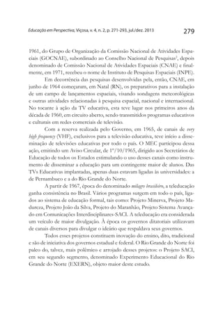 279Educação em Perspectiva, Viçosa, v. 4, n. 2, p. 271-293, jul./dez. 2013
1961, do Grupo de Organização da Comissão Nacional de Atividades Espa-
ciais (GOCNAE), subordinado ao Conselho Nacional de Pesquisas2
, depois
denominado de Comissão Nacional de Atividades Espaciais (CNAE) e final-
mente, em 1971, recebeu o nome de Instituto de Pesquisas Espaciais (INPE).
Em decorrência das pesquisas desenvolvidas pela, então, CNAE, em
junho de 1964 começaram, em Natal (RN), os preparativos para a instalação
de um campo de lançamentos espaciais, visando sondagens meteorológicas
e outras atividades relacionadas à pesquisa espacial, nacional e internacional.
No tocante à ação da TV educativa, esta teve lugar nos primeiros anos da
década de 1960, em circuito aberto, sendo transmitidos programas educativos
e culturais em redes comerciais de televisão.
Com a reserva realizada pelo Governo, em 1965, de canais de very
high frequency (VHF), exclusivos para a televisão educativa, teve início a disse-
minação de televisões educativas por todo o país. O MEC participou dessa
ação, emitindo um Aviso Circular, de 1º/10/1965, dirigido aos Secretários de
Educação de todos os Estados estimulando o uso desses canais como instru-
mento de disseminar a educação para um contingente maior de alunos. Das
TVs Educativas implantadas, apenas duas estavam ligadas às universidades: a
de Pernambuco e a do Rio Grande do Norte.
A partir de 1967, época do denominado milagre brasileiro, a teleducação
ganha consistência no Brasil. Vários programas surgem em todo o país, liga-
dos ao sistema de educação formal, tais como: Projeto Minerva, Projeto Ma-
dureza, Projeto João da Silva, Projeto do Maranhão, Projeto Sistema Avança-
do em Comunicações Interdisciplinares-SACI. A teleducação era considerada
um veículo de maior divulgação. À época os governos ditatoriais utilizavam
de canais diversos para divulgar o ideário que respaldava seus governos.
Todos esses projetos constituem inovação do ensino, dito, tradicional
e são de iniciativa dos governos estadual e federal. O Rio Grande do Norte foi
palco do, talvez, mais polêmico e arrojado desses projetos: o Projeto SACI,
em seu segundo segmento, denominado Experimento Educacional do Rio
Grande do Norte (EXERN), objeto maior deste estudo.
 