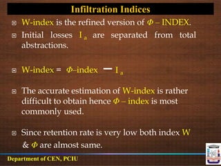 W-index is the refined version of Φ – INDEX.
 Initial losses
abstractions.
I a are separated from total
 W-index = Φ–index I a
 The accurate estimation of W-index is rather
difficult to obtain hence Φ – index is most
commonly used.
 Since retention rate is very low both index W
& Φ are almost same.
Infiltration Indices
Department of CEN, PCIU
 