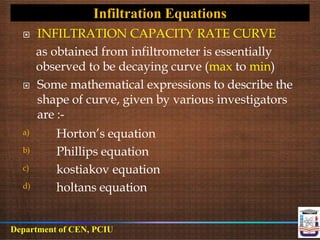  INFILTRATION CAPACITY RATE CURVE
as obtained from infiltrometer is essentially
observed to be decaying curve (max to min)
 Some mathematical expressions to describe the
shape of curve, given by various investigators
are :-
a) Horton’s equation
Phillips equation
kostiakov equation
holtans equation
b)
c)
d)
Infiltration Equations
Department of CEN, PCIU
 