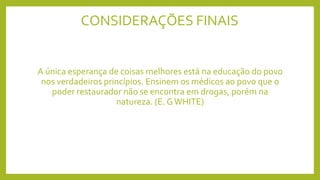 CONSIDERAÇÕES FINAIS
A única esperança de coisas melhores está na educação do povo
nos verdadeiros princípios. Ensinem os médicos ao povo que o
poder restaurador não se encontra em drogas, porém na
natureza. (E. GWHITE)
 