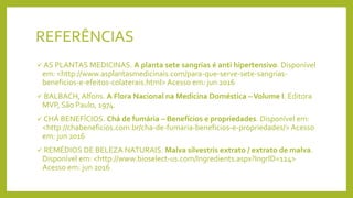 REFERÊNCIAS
 AS PLANTAS MEDICINAS. A planta sete sangrias é anti hipertensivo. Disponível
em: <http://www.asplantasmedicinais.com/para-que-serve-sete-sangrias-
beneficios-e-efeitos-colaterais.html> Acesso em: jun 2016
 BALBACH, Alfons. A Flora Nacional na Medicina Doméstica –Volume I. Editora
MVP, São Paulo, 1974.
 CHÁ BENEFÍCIOS. Chá de fumária – Benefícios e propriedades. Disponível em:
<http://chabeneficios.com.br/cha-de-fumaria-beneficios-e-propriedades/> Acesso
em: jun 2016
 REMÉDIOS DE BELEZA NATURAIS. Malva silvestris extrato / extrato de malva.
Disponível em: <http://www.bioselect-us.com/Ingredients.aspx?IngrID=124>
Acesso em: jun 2016
 