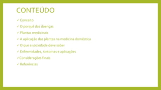 CONTEÚDO
 Conceito
 O porquê das doenças
 Plantas medicinais
 A aplicação das plantas na medicina doméstica
 O que a sociedade deve saber
 Enfermidades, sintomas e aplicações
Considerações finais
 Referências
 