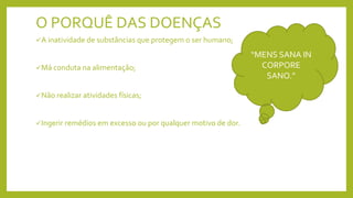 O PORQUÊ DAS DOENÇAS
A inatividade de substâncias que protegem o ser humano;
Má conduta na alimentação;
Não realizar atividades físicas;
Ingerir remédios em excesso ou por qualquer motivo de dor.
“MENS SANA IN
CORPORE
SANO.”
 