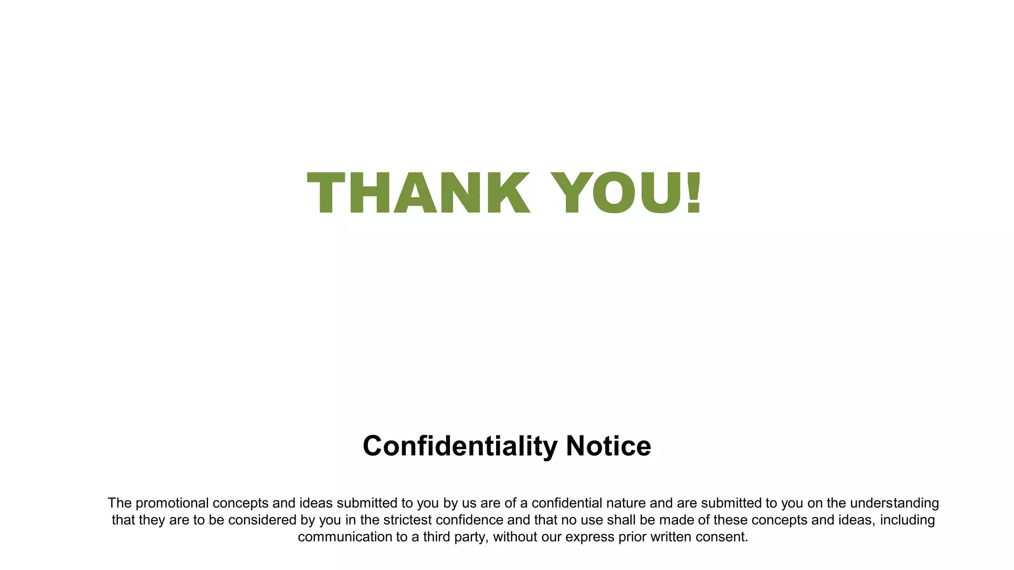 Confidentiality Notice
The promotional concepts and ideas submitted to you by us are of a confidential nature and are submitted to you on the understanding
that they are to be considered by you in the strictest confidence and that no use shall be made of these concepts and ideas, including
communication to a third party, without our express prior written consent.
THANK YOU!
 