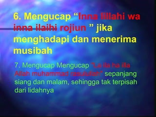 6. Mengucap “Inna lillahi wa
inna ilaihi rojiun ” jika
menghadapi dan menerima
musibah
7. Mengucap Mengucap "La ila ha illa
Allah muhammad rasulullah" sepanjang
siang dan malam, sehingga tak terpisah
dari lidahnya
 