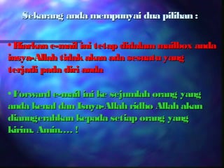 Sekarang anda mempunyai dua pilihan :

• Biarkan e-mail ini tetap didalam mailbox anda
insya-Allah tidak akan ada sesuatu yang
terjadi pada diri anda

• Forward e-mail ini ke sejumlah orang yang
anda kenal dan Isnya-Allah ridho Allah akan
dianugerahkan kepada setiap orang yang
kirim. Amin…. !
 