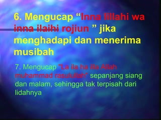 6. Mengucap “Inna lillahi wa
inna ilaihi rojiun ” jika
menghadapi dan menerima
musibah
7. Mengucap "La ila ha illa Allah
muhammad rasulullah" sepanjang siang
dan malam, sehingga tak terpisah dari
lidahnya
 