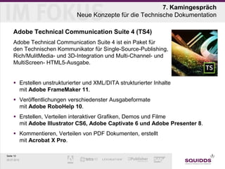 7. Kamingespräch
                              Neue Konzepte für die Technische Dokumentation

     Adobe Technical Communication Suite 4 (TS4)
     Adobe Technical Communication Suite 4 ist ein Paket für
     den Technischen Kommunikator für Single-Source-Publishing,
     Rich/MulitMedia- und 3D-Integration und Multi-Channel- und
     MultiScreen- HTML5-Ausgabe.


      Erstellen unstrukturierter und XML/DITA strukturierter Inhalte
       mit Adobe FrameMaker 11.
      Veröffentlichungen verschiedenster Ausgabeformate
       mit Adobe RoboHelp 10.
      Erstellen, Verteilen interaktiver Grafiken, Demos und Filme
       mit Adobe Illustrator CS6, Adobe Captivate 6 und Adobe Presenter 8.
      Kommentieren, Verteilen von PDF Dokumenten, erstellt
       mit Acrobat X Pro.

Seite 10
25.07.2012
 