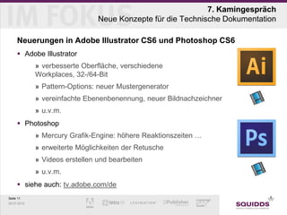 7. Kamingespräch
                                Neue Konzepte für die Technische Dokumentation

     Neuerungen in Adobe Illustrator CS6 und Photoshop CS6
      Adobe Illustrator
             » verbesserte Oberfläche, verschiedene
             Workplaces, 32-/64-Bit
             » Pattern-Options: neuer Mustergenerator
             » vereinfachte Ebenenbenennung, neuer Bildnachzeichner
             » u.v.m.
      Photoshop
             » Mercury Grafik-Engine: höhere Reaktionszeiten …
             » erweiterte Möglichkeiten der Retusche
             » Videos erstellen und bearbeiten
             » u.v.m.
      siehe auch: tv.adobe.com/de
Seite 11
25.07.2012
 