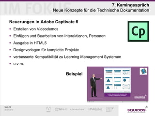 7. Kamingespräch
                             Neue Konzepte für die Technische Dokumentation

     Neuerungen in Adobe Captivate 6
      Erstellen von Videodemos
      Einfügen und Bearbeiten von Interaktionen, Personen
      Ausgabe in HTML5
      Designvorlagen für komplette Projekte
      verbesserte Kompatibilität zu Learning Management Systemen
      u.v.m.

                                    Beispiel




Seite 12
25.07.2012
 