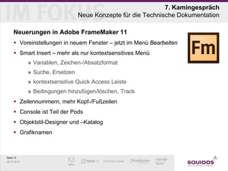 7. Kamingespräch
                                 Neue Konzepte für die Technische Dokumentation

     Neuerungen in Adobe FrameMaker 11
      Voreinstellungen in neuem Fenster – jetzt im Menü Bearbeiten
      Smart Insert – mehr als nur kontextsensitives Menü
             » Variablen, Zeichen-/Absatzformat
             » Suche, Ersetzen
             » kontextsensitive Quick Access Leiste
             » Bedingungen hinzufügen/löschen, Track
      Zeilennummern, mehr Kopf-/Fußzeilen
      Console ist Teil der Pods
      Objektstil-Designer und –Katalog
      Grafiknamen



Seite 13
25.07.2012
 