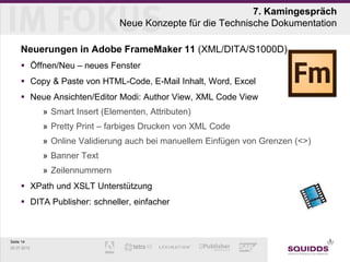 7. Kamingespräch
                                Neue Konzepte für die Technische Dokumentation

     Neuerungen in Adobe FrameMaker 11 (XML/DITA/S1000D)
      Öffnen/Neu – neues Fenster
      Copy & Paste von HTML-Code, E-Mail Inhalt, Word, Excel
      Neue Ansichten/Editor Modi: Author View, XML Code View
             » Smart Insert (Elementen, Attributen)
             » Pretty Print – farbiges Drucken von XML Code
             » Online Validierung auch bei manuellem Einfügen von Grenzen (<>)
             » Banner Text
             » Zeilennummern
      XPath und XSLT Unterstützung
      DITA Publisher: schneller, einfacher



Seite 14
25.07.2012
 