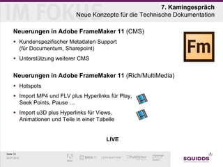 7. Kamingespräch
                             Neue Konzepte für die Technische Dokumentation

     Neuerungen in Adobe FrameMaker 11 (CMS)
      Kundenspezifischer Metadaten Support
       (für Documentum, Sharepoint)
      Unterstützung weiterer CMS


     Neuerungen in Adobe FrameMaker 11 (Rich/MultiMedia)
      Hotspots
      Import MP4 und FLV plus Hyperlinks für Play,
       Seek Points, Pause …
      Import u3D plus Hyperlinks für Views,
       Animationen und Teile in einer Tabelle


                                         LIVE

Seite 15
25.07.2012
 