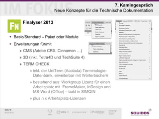 7. Kamingespräch
                                Neue Konzepte für die Technische Dokumentation

              Finalyser 2013


      Basic/Standard – Paket oder Module
      Erweiterungen für/mit
             » CMS (Adobe CRX, Cinnamon …)
             » 3D (inkl. Tetra4D und TechSuite 4)
             » TERM CHECK
                  » inkl. der UniTerm (Acolada) Terminologie-
                    Datenbank, erweiterbar mit Wörterbüchern
                  » bestehend aus: Workgroup Lizenz für einen
                    Arbeitsplatz mit FrameMaker, InDesign und
                    MS-Word (Office) – bald in SIMQIN
                  » plus n x Arbeitsplatz-Lizenzen

Seite 18
25.07.2012
 