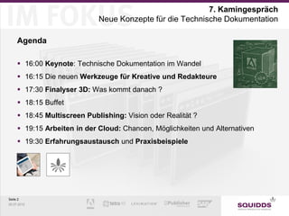 7. Kamingespräch
                              Neue Konzepte für die Technische Dokumentation

     Agenda

      16:00 Keynote: Technische Dokumentation im Wandel
      16:15 Die neuen Werkzeuge für Kreative und Redakteure
      17:30 Finalyser 3D: Was kommt danach ?
       18:15 Buffet
       18:45 Multiscreen Publishing: Vision oder Realität ?
       19:15 Arbeiten in der Cloud: Chancen, Möglichkeiten und Alternativen
       19:30 Erfahrungsaustausch und Praxisbeispiele




Seite 2
25.07.2012
 