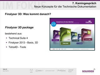 7. Kamingespräch
                             Neue Konzepte für die Technische Dokumentation

   Finalyser 3D: Was kommt danach?



   Finalyser 3D package

   bestehend aus:
      Technical Suite 4
      Finalyser 2013 - Basis, 3D
      Tetra4D - Tools




Seite 22
25.07.2012
 