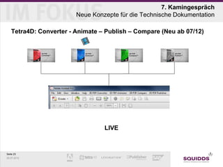 7. Kamingespräch
                        Neue Konzepte für die Technische Dokumentation

   Tetra4D: Converter - Animate – Publish – Compare (Neu ab 07/12)




                                 LIVE



Seite 23
25.07.2012
 