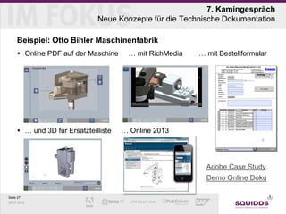 7. Kamingespräch
                              Neue Konzepte für die Technische Dokumentation

     Beispiel: Otto Bihler Maschinenfabrik
      Online PDF auf der Maschine     … mit RichMedia    … mit Bestellformular




      … und 3D für Ersatzteilliste   … Online 2013




                                                      »     Adobe Case Study
                                                      »     Demo Online Doku

Seite 27
25.07.2012
 