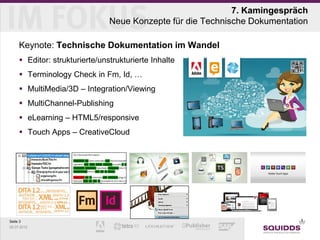 7. Kamingespräch
                                Neue Konzepte für die Technische Dokumentation

     Keynote: Technische Dokumentation im Wandel
      Editor: strukturierte/unstrukturierte Inhalte
      Terminology Check in Fm, Id, …
      MultiMedia/3D – Integration/Viewing
      MultiChannel-Publishing
      eLearning – HTML5/responsive
      Touch Apps – CreativeCloud




Seite 3
25.07.2012
 