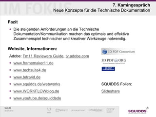 7. Kamingespräch
                            Neue Konzepte für die Technische Dokumentation

   Fazit
      Die steigenden Anforderungen an die Technische
       Dokumentation/Kommunikation machen das optimale und effektive
       Zusammenspiel technischer und kreativer Werkzeuge notwendig.

   Website, Informationen:
     Adobe: Fm11 Reviewers Guide, tv.adobe.com
      www.framemaker11.de
      www.techsuite4.de
      www.tetra4d.de
      www.squidds.de/webworks                       SQUIDDS Folien:
      www.WORKFLOWblog.de                           Slideshare
      www.youtube.de/squiddsde

Seite 33
25.07.2012
 