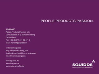 SQUIDDS®
People.Products.Passion. e.K.
Donaustrasse 36 | 90451 Nürnberg
Deutschland
Fon: +49 (0) 911 / 21 53 47 - 0
eMail: kontakt@squidds.de

twitter.com/squidds
xing.com/profile/Georg_Eck
facebook.com/squidds und /eck.georg
linkedin.com/in/eckgeorg

www.squidds.de
www.finalyser.de
www.make-a-muffin.de
 