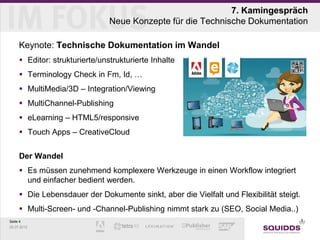 7. Kamingespräch
                                Neue Konzepte für die Technische Dokumentation

     Keynote: Technische Dokumentation im Wandel
      Editor: strukturierte/unstrukturierte Inhalte
      Terminology Check in Fm, Id, …
      MultiMedia/3D – Integration/Viewing
      MultiChannel-Publishing
      eLearning – HTML5/responsive
      Touch Apps – CreativeCloud


     Der Wandel
      Es müssen zunehmend komplexere Werkzeuge in einen Workflow integriert
       und einfacher bedient werden.
      Die Lebensdauer der Dokumente sinkt, aber die Vielfalt und Flexibilität steigt.
      Multi-Screen- und -Channel-Publishing nimmt stark zu (SEO, Social Media..)
Seite 4
25.07.2012
 