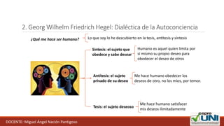 2. Georg Wilhelm Friedrich Hegel: Dialéctica de la Autoconciencia
¿Qué me hace ser humano?
Tesis: el sujeto deseoso
Me hace humano satisfacer
mis deseos ilimitadamente
Antítesis: el sujeto
privado de su deseo
Me hace humano obedecer los
deseos de otro, no los míos, por temor.
Síntesis: el sujeto que
obedece y sabe desear
Humano es aquel quien limita por
sí mismo su propio deseo para
obedecer el deseo de otros
Lo que soy lo he descubierto en la tesis, antítesis y síntesis
DOCENTE: Miguel Ángel Nación Pantigoso
 