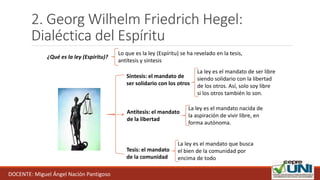 2. Georg Wilhelm Friedrich Hegel:
Dialéctica del Espíritu
¿Qué es la ley (Espíritu)?
Tesis: el mandato
de la comunidad
La ley es el mandato que busca
el bien de la comunidad por
encima de todo
Antítesis: el mandato
de la libertad
La ley es el mandato nacida de
la aspiración de vivir libre, en
forma autónoma.
Síntesis: el mandato de
ser solidario con los otros
La ley es el mandato de ser libre
siendo solidario con la libertad
de los otros. Así, solo soy libre
si los otros también lo son.
Lo que es la ley (Espíritu) se ha revelado en la tesis,
antítesis y síntesis
DOCENTE: Miguel Ángel Nación Pantigoso
 