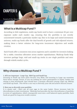 1. All 3 are important - Large Cap , Mid Cap and Small Cap
Investing in Small cap some times become very Risky and investing in Large cap sometime
fetch below average returns. If you are looking for active participation in Equity market and
aiming to beat benchmark, then should have a dynamic allocation among Large cap, Midcap
and Small cap funds . This will be a nice way to diversify your risk and achieve descent returns
2. Best way to diversify your portfolio
It is always said - Don't put all your eggs in the same basket. Hence investors look for
diversification in their investments. Multicap fund provides the best diversification of portfolio
in terms of capitalisation, which consequently turns into a well balanced equity portfolio. Such
funds are good for long term wealth creation
CHAPTER 5
Fund of the Month - Multicap Funds
According to Sebi regulations, multi-cap funds need to have a minimum 25 per cent
exposure under each market cap, ensuring that the portfolio is not overtly
concentrated towards a particular market cap. Due to its large and varied investment
universe, multi-cap funds offer the dual benefit of growth and risk-adjusted returns,
making them a better solution for long-term investment objectives and wealth
creation.
Such Funds offer a consistent mix across segments and is suitable for investors looking
for a stable, conscious allocation across market capitalisations. Multicap funds help
investors package large, mid and small-cap stocks in one single portfolio and steer
through volatile market cycles.
What is a Multicap Fund ?
Why choose a Multicap Fund ?
www.7kcr.com Page 10
 