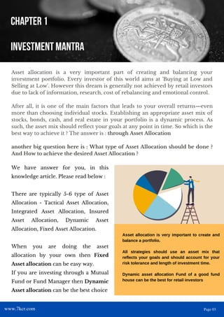 Asset allocation is a very important part of creating and balancing your
investment portfolio. Every investor of this world aims at 'Buying at Low and
Selling at Low'. However this dream is generally not achieved by retail investors
due to lack of information, research, cost of rebalancing and emotional control.
After all, it is one of the main factors that leads to your overall returns—even
more than choosing individual stocks. Establishing an appropriate asset mix of
stocks, bonds, cash, and real estate in your portfolio is a dynamic process. As
such, the asset mix should reflect your goals at any point in time. So which is the
best way to achieve it ? The answer is : through Asset Allocation
another big question here is : What type of Asset Allocation should be done ?
And How to achieve the desired Asset Allocation ?
CHAPTER 1
INVESTMENT MANTRA
Asset allocation is very important to create and
balance a portfolio.
All strategies should use an asset mix that
reflects your goals and should account for your
risk tolerance and length of investment time.
Dynamic asset allocation Fund of a good fund
house can be the best for retail investors
We have answer for you, in this
knowledge article. Please read below :
There are typically 5-6 type of Asset
Allocation - Tactical Asset Allocation,
Integrated Asset Allocation, Insured
Asset Allocation, Dynamic Asset
Allocation, Fixed Asset Allocation.
When you are doing the asset
allocation by your own then Fixed
Asset allocation can be easy way.
If you are investing through a Mutual
Fund or Fund Manager then Dynamic
Asset allocation can be the best choice
www.7kcr.com Page 03
 