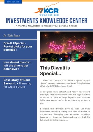 Case story of Ram
Sarvan L - Planning
for Child Future
In This Issue
DIWALI Special -
Rocket picks for your
portfolio !
Investment mantra :
Is it the time to get
defensive ? This Diwali is
Special...
......after COVID issue in 2020 ! There is a joy of survival
, joy of normalcy in economy and joy of doing business
efficiently. COVID has changed it all !
At one place when SENSEX and NIFTY has touched
new high, street is concerned about the high valuation
of stocks. In view of huge liquidity and investors
bullishness, equity market is not appearing to take a
rest.
I believe that investors need to learn the basic
investment behaviour during such peak of market or
the opposite. Managing your emotional behaviour
becomes very important during such market. Read this
full newsletter to learn more .....
INVESTMENTS KNOWLEDGE CENTER
A monthly Newsletter to manage your personal finance
O C T O B E R 2 0 2 1
 
