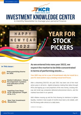 In This Issue :
Most promising theme
for 2022
01
As we entered into new year 2022, we
expect the market to be little concentrated
in terms of performing stocks ....
Year 2022 may not be a year of broad-based rally but would be a
year for stock pickers says a leading mutual fund house.
After a disturbing 2019-20, the year 2021 has been one of the most
active years in all terms - digital companies making their debut through
IPOs and lapping up a vast proportion of the new money, existing mid-
cap and small cap companies delivered phenomenal returns, and the
markets have been in an uptrend.
With inflation moving up and the Fed showing its intentions to tighten
liquidity, markets in last couple of months have been a bit volatile, with
the FIIs being seller almost on a daily basis.
continue on next page .....
INVESTMENT KNOWLEDGE CENTER
A monthly Newsletter to manage your personal finance
D E C E M B E R 2 0 2 1
02
Market Indicators - Check
the important numbers
and indicators of the
month
Inspiring Case Story
of Mr. Narayanan Target
of Rs. 2 Cr.
03
New Year Investment
Resolution
04
www.7kcr.com Page 01
 