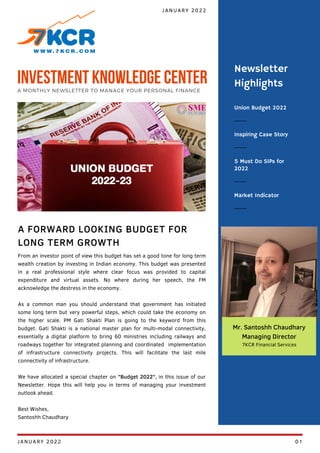 Union Budget 2022
Inspiring Case Story
5 Must Do SIPs for
2022
Newsletter
Highlights
Market Indicator
From an investor point of view this budget has set a good tone for long term
wealth creation by investing in Indian economy. This budget was presented
in a real professional style where clear focus was provided to capital
expenditure and virtual assets. No where during her speech, the FM
acknowledge the destress in the economy.
As a common man you should understand that government has initiated
some long term but very powerful steps, which could take the economy on
the higher scale. PM Gati Shakti Plan is going to the keyword from this
budget. Gati Shakti is a national master plan for multi-modal connectivity,
essentially a digital platform to bring 60 ministries including railways and
roadways together for integrated planning and coordinated implementation
of infrastructure connectivity projects. This will facilitate the last mile
connectivity of infrastructure.
We have allocated a special chapter on "Budget 2022", in this issue of our
Newsletter. Hope this will help you in terms of managing your investment
outlook ahead.
Best Wishes,
Santoshh Chaudhary
A FORWARD LOOKING BUDGET FOR
LONG TERM GROWTH
JANUARY 2022
INVESTMENT KNOWLEDGE CENTER
A MONTHLY NEWSLETTER TO MANAGE YOUR PERSONAL FINANCE
Mr. Santoshh Chaudhary
Managing Director
7KCR Financial Services
JANUARY 2022 01
 