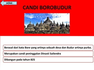 CANDI BOROBUDUR
Berasal dari kata Bore yang artinya sebuah desa dan Budur artinya purba.
Merupakan candi peninggalan Dinasti Sailendra
Dibangun pada tahun 825
HOME
 
