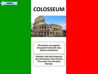 COLOSSEUM
Merupakan peninggalan
bersejarah berbentuk elips
disebut amphiteatre
Didirikan oleh Raja Vespasian
dan diselesaikan oleh anaknya
Titus pada masa Kerajaan
Romawi.
HOME
 