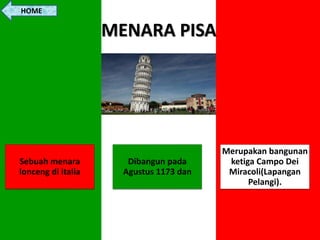MENARA PISA
Sebuah menara
lonceng di italia
Dibangun pada
Agustus 1173 dan
Merupakan bangunan
ketiga Campo Dei
Miracoli(Lapangan
Pelangi).
HOME
 