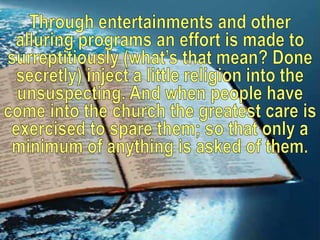 Through entertainments and other alluring programs an effort is made to surreptitiously (what’s that mean? Done secretly) inject a little religion into the unsuspecting. And when people have come into the church the greatest care is exercised to spare them; so that only a minimum of anything is asked of them.