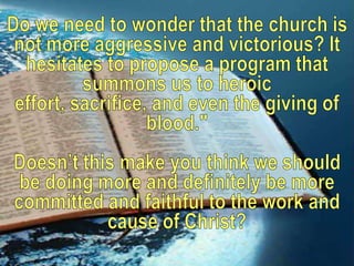 Do we need to wonder that the church is not more aggressive and victorious? It hesitates to propose a program that summons us to heroic effort, sacrifice, and even the giving of blood."Doesn’t this make you think we should be doing more and definitely be more committed and faithful to the work and cause of Christ?