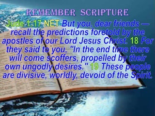 REMEMBER  SCRIPTUREJude 1:17 NET But you, dear friends — recall the predictions foretold by the apostles of our Lord Jesus Christ.18For they said to you, "In the end time there will come scoffers, propelled by their own ungodly desires." 19These people are divisive, worldly, devoid of the Spirit.