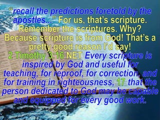 “recall the predictions foretold by the apostles...” For us, that’s scripture. Remember the scriptures. Why? Because scripture is from God! That’s a pretty good reason I’d say!2 Timothy 3:16 NET Every scripture is inspired by God and useful for teaching, for reproof, for correction, and for training in righteousness, 17that the person dedicated to God may be capable and equipped for every good work.