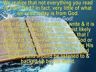 We realize that not everything you read is from God? In fact, very little of what we read today is from God. Scripture is from God!  When God’s people speak or write & it is in line with His Word, God most likely inspired it. That doesn’t mean that I believe it’s new revelation from God or should be held on the same level as His Scriptures. I do believe that it’s God inspired and should be listened to & backed up by His Word.