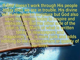 If God doesn’t work through His people today then we are in trouble. His divine will is revealed in scripture but God also uses His people today to inspire and motivate us. But the other side of the coin is this: Much of what is written today in newspapers and magazines, etc. is mere junk and adds nothing to the enhancement or quality of our lives. 