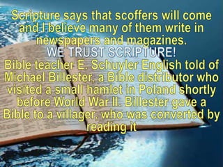Scripture says that scoffers will come and I believe many of them write in newspapers and magazines. WE TRUST SCRIPTURE!Bible teacher E. Schuyler English told of Michael Billester, a Bible distributor who visited a small hamlet in Poland shortly before World War II. Billester gave a Bible to a villager, who was converted by reading it