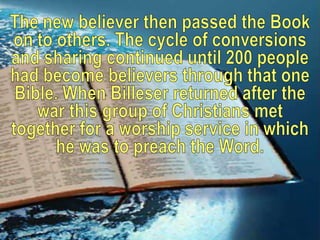 The new believer then passed the Book on to others. The cycle of conversions and sharing continued until 200 people had become believers through that one Bible. When Billeser returned after the war this group of Christians met together for a worship service in which he was to preach the Word.