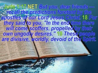 Jude 1:17 NET But you, dear friends — recall the predictions foretold by the apostles of our Lord Jesus Christ.18For they said to you, "In the end time there will come scoffers, propelled by their own ungodly desires." 19These people are divisive, worldly, devoid of the Spirit. 