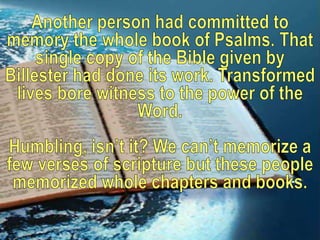 Another person had committed to memory the whole book of Psalms. That single copy of the Bible given by Billester had done its work. Transformed lives bore witness to the power of the Word.Humbling, isn’t it? We can’t memorize a few verses of scripture but these people memorized whole chapters and books.