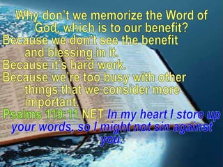 Why don’t we memorize the Word of God, which is to our benefit?Because we don’t see the benefit 	and blessing in it. Because it’s hard work. Because we’re too busy with other 	things that we consider more 	important.Psalms 119:11 NETIn myheart I store up your words, so I might not sin against you.