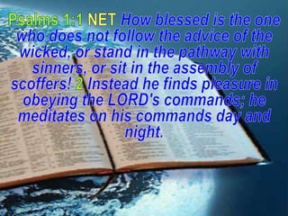 Psalms 1:1 NET How blessed is the one who does not follow the advice of the wicked, or stand in the pathway with sinners, or sit in the assembly of scoffers! 2Instead he finds pleasure in obeying the LORD's commands; he meditates on his commands day and night.