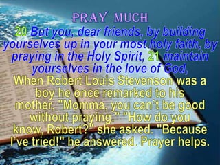 PRAY  MUCH20But you, dear friends, by building yourselves up in your most holy faith, by praying in the Holy Spirit, 21maintain yourselves in the love of God, When Robert Louis Stevenson was a boy he once remarked to his mother, "Momma, you can’t be good without praying." "How do you know, Robert?" she asked. "Because I’ve tried!" he answered. Prayer helps.